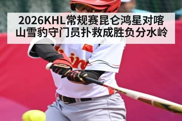 2026KHL常规赛昆仑鸿星对喀山雪豹守门员扑救成胜负分水岭