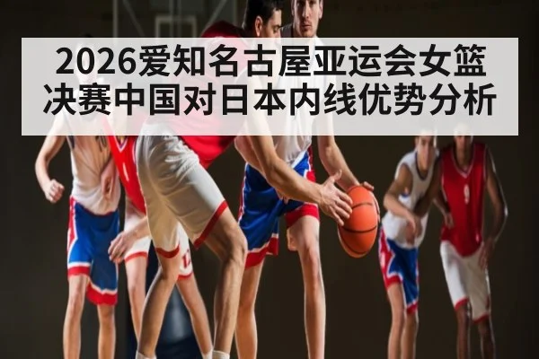 2026爱知名古屋亚运会女篮决赛中国对日本内线优势分析