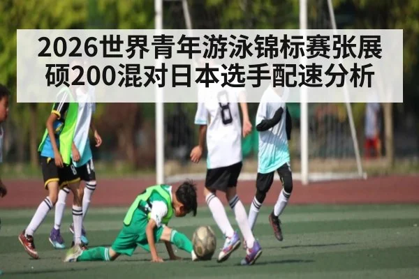 2026世界青年游泳锦标赛张展硕200混对日本选手配速分析